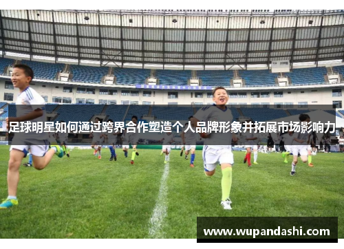 足球明星如何通过跨界合作塑造个人品牌形象并拓展市场影响力